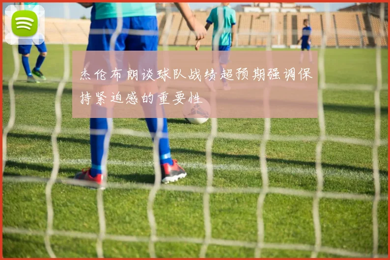 杰伦布朗谈球队战绩超预期强调保持紧迫感的重要性