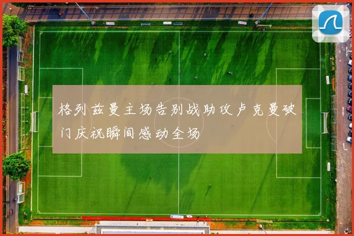 格列兹曼主场告别战助攻卢克曼破门庆祝瞬间感动全场