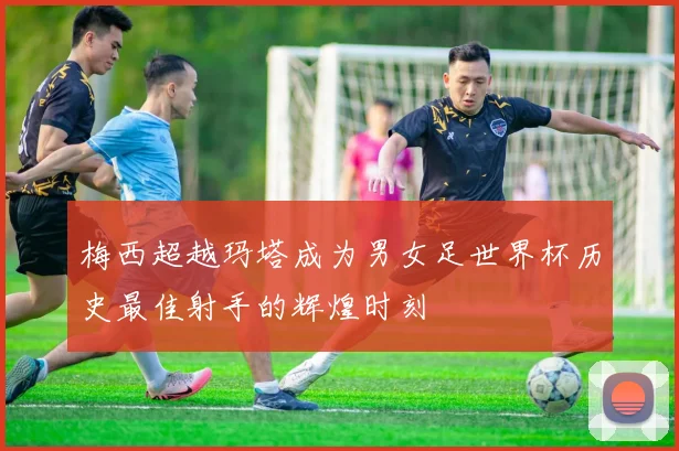 梅西超越玛塔成为男女足世界杯历史最佳射手的辉煌时刻