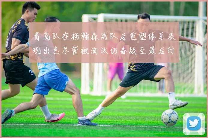 青岛队在杨瀚森离队后重塑体系表现出色尽管被淘汰仍奋战至最后时刻