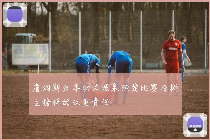 詹姆斯分享动力源泉热爱比赛与树立榜样的双重责任