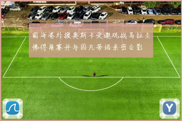 前海港外援奥斯卡受邀观战乌拉圭佛得角赛并与因凡蒂诺亲密合影