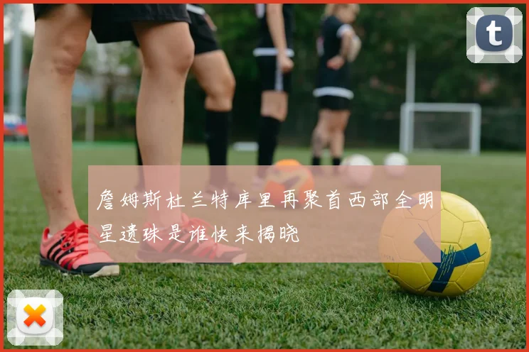 詹姆斯杜兰特库里再聚首西部全明星遗珠是谁快来揭晓