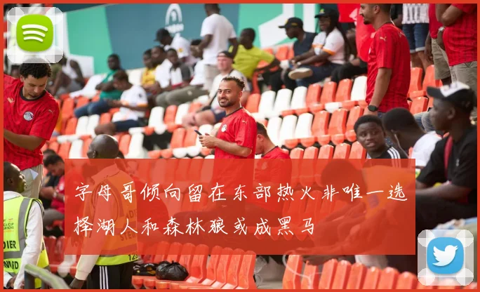 字母哥倾向留在东部热火非唯一选择湖人和森林狼或成黑马