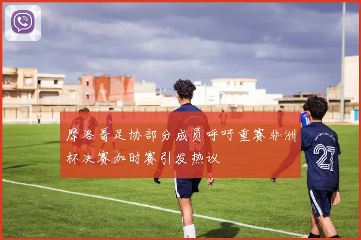 摩洛哥足协部分成员呼吁重赛非洲杯决赛加时赛引发热议