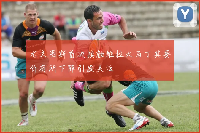 尤文图斯首次接触维拉大马丁其要价有所下降引发关注