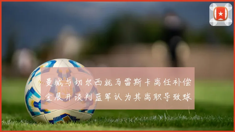 曼城与切尔西就马雷斯卡离任补偿金展开谈判蓝军认为其离职导致球队崩盘