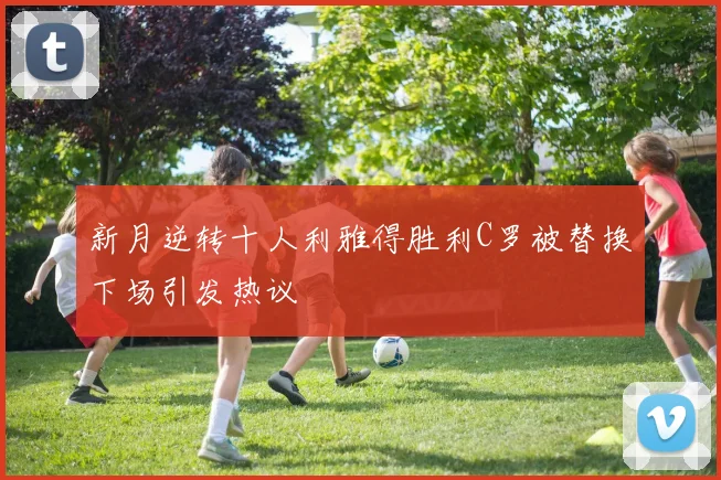 新月逆转十人利雅得胜利C罗被替换下场引发热议