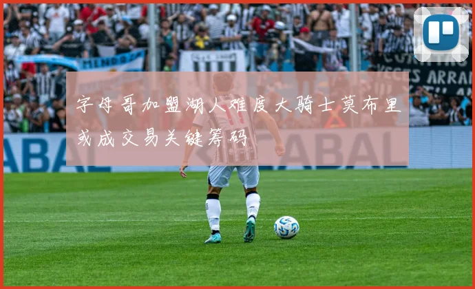 字母哥加盟湖人难度大骑士莫布里或成交易关键筹码