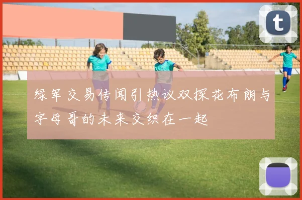 绿军交易传闻引热议双探花布朗与字母哥的未来交织在一起