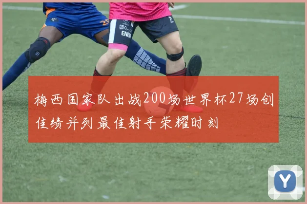 梅西国家队出战200场世界杯27场创佳绩并列最佳射手荣耀时刻
