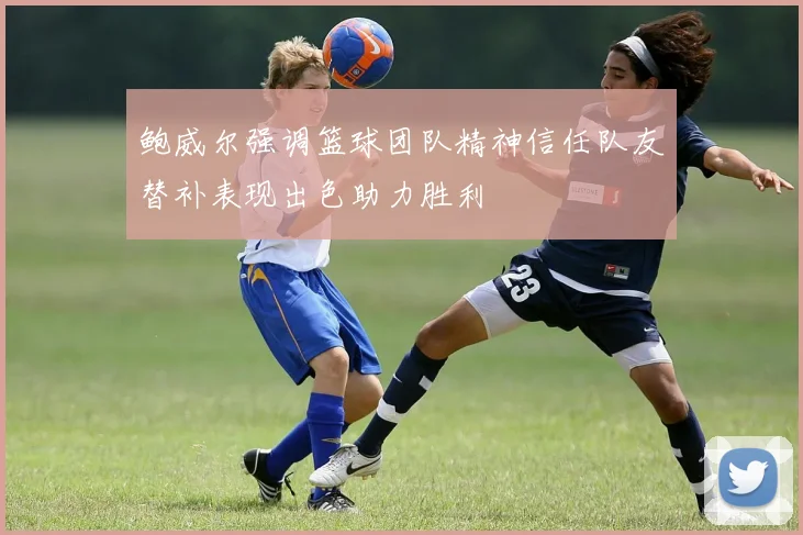 鲍威尔强调篮球团队精神信任队友替补表现出色助力胜利