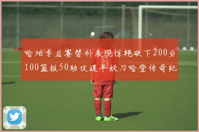 哈珀季后赛替补表现惊艳砍下200分100篮板50助攻追平妖刀哈登传奇纪录
