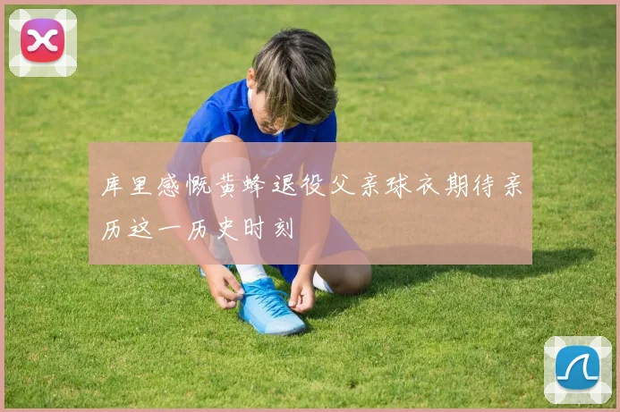 库里感慨黄蜂退役父亲球衣期待亲历这一历史时刻