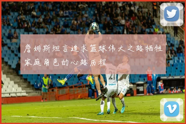 詹姆斯坦言追求篮球伟大之路牺牲家庭角色的心路历程