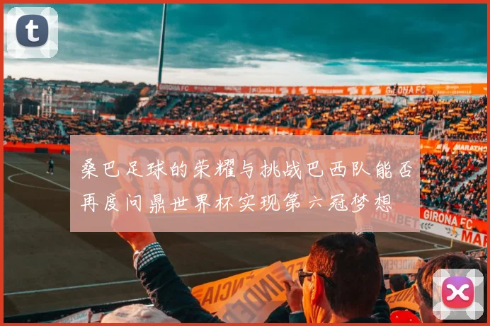 桑巴足球的荣耀与挑战巴西队能否再度问鼎世界杯实现第六冠梦想