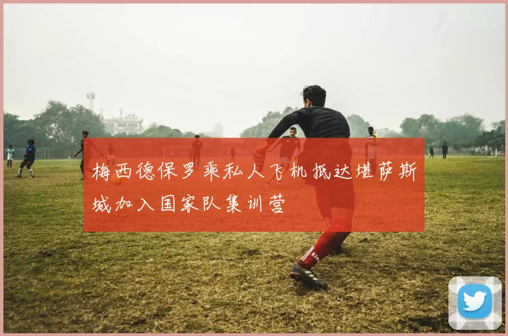 梅西德保罗乘私人飞机抵达堪萨斯城加入国家队集训营