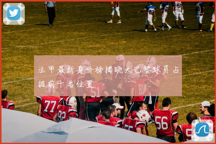 法甲最新身价榜揭晓大巴黎球员占据前十名位置