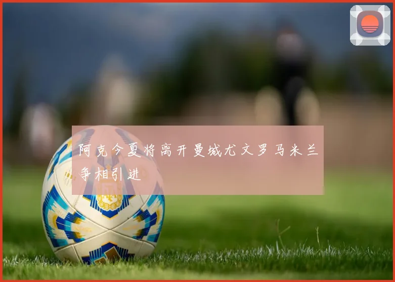 阿克今夏将离开曼城尤文罗马米兰争相引进