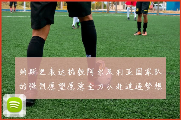 纳斯里表达执教阿尔及利亚国家队的强烈愿望愿意全力以赴追逐梦想