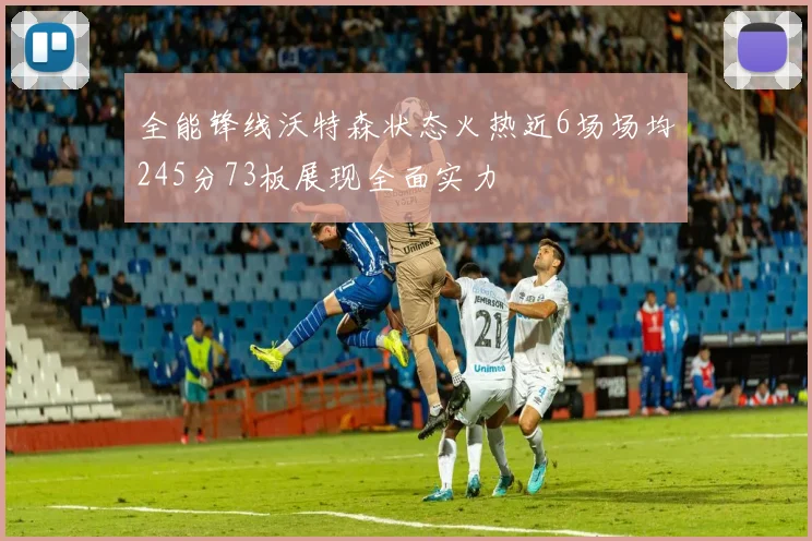全能锋线沃特森状态火热近6场场均245分73板展现全面实力